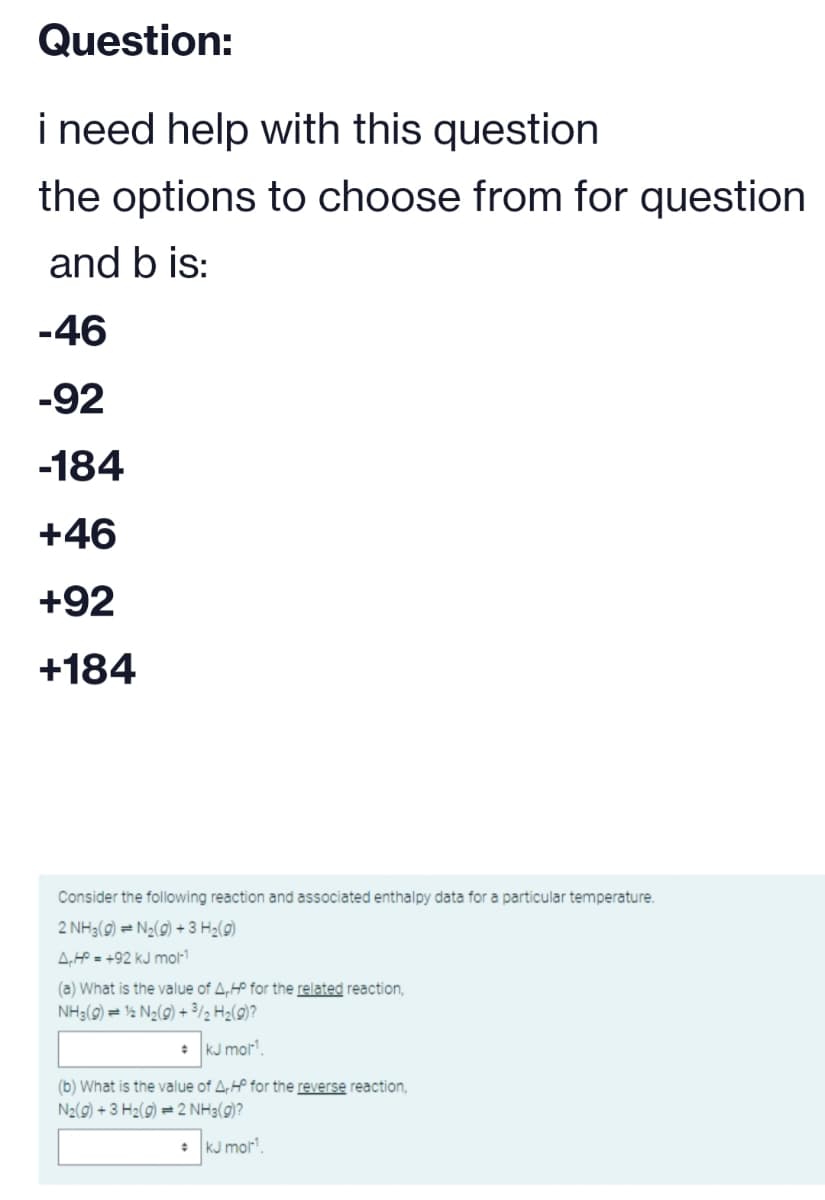 Question:
i need help with this question
the options to choose from for question
and b is:
-46
-92
-184
+46
+92
+184
Consider the following reaction and associated enthalpy data for a particular temperature.
2 NH3(g) = N₂(g) + 3 H₂(g)
A.HP=+92 kJ mol-1
(a) What is the value of A,HP for the related reaction,
NH3(g) = 12 N₂(g) + ³/2 H₂(g)?
+ kJ mol¹¹.
(b) What is the value of A,Hº for the reverse reaction,
N₂(g) + 3 H₂(g) = 2 NH3(g)?
kJ mol¹.