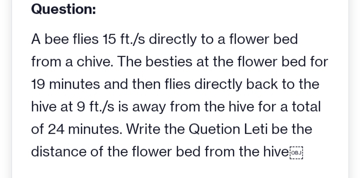 Question:
A bee flies 15 ft./s directly to a flower bed
from a chive. The besties at the flower bed for
19 minutes and then flies directly back to the
hive at 9 ft./s is away from the hive for a total
of 24 minutes. Write the Quetion Leti be the
distance of the flower bed from the hive