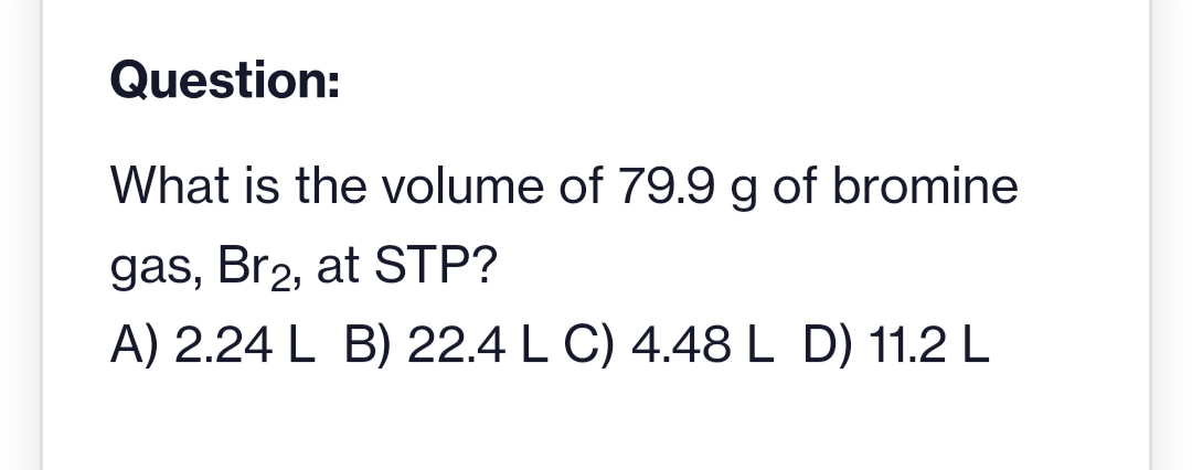 Question:
What is the volume of 79.9 g of bromine
gas, Br2, at STP?
A) 2.24 L B) 22.4 L C) 4.48 L D) 11.2 L