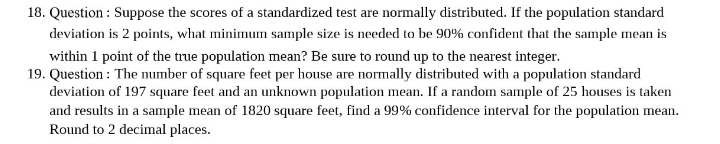 18. Question: Suppose the scores of a standardized test are normally distributed. If the population standard
deviation is 2 points, what minimum sample size is needed to be 90% confident that the sample mean is
within 1 point of the true population mean? Be sure to round up to the nearest integer.
19. Question: The number of square feet per house are normally distributed with a population standard
deviation of 197 square feet and an unknown population mean. If a random sample of 25 houses is taken
and results in a sample mean of 1820 square feet, find a 99% confidence interval for the population mean.
Round to 2 decimal places.