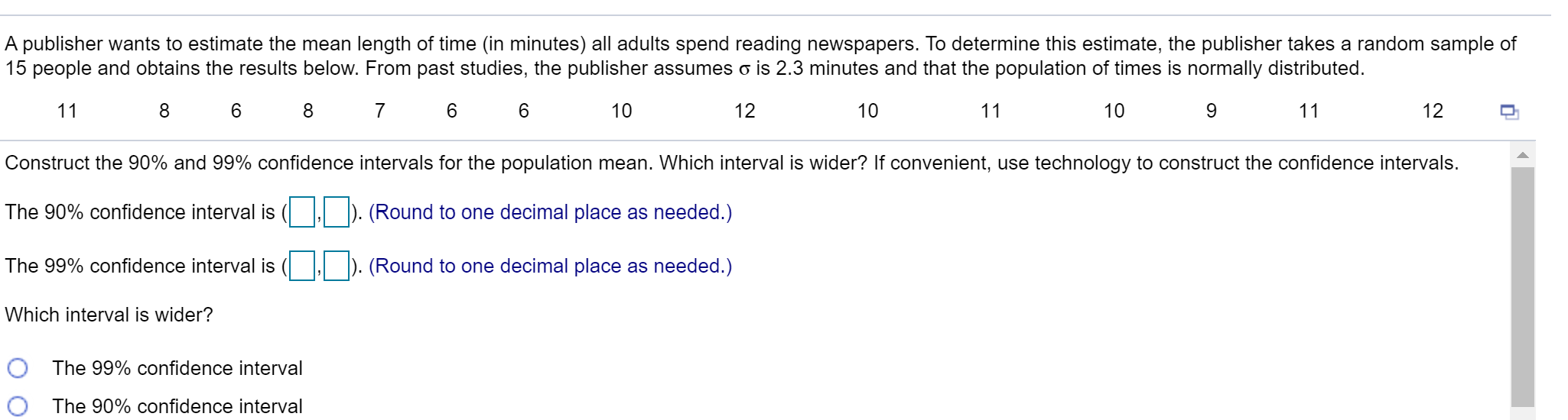 A publisher wants to estimate the mean length of time (in minutes) all adults spend reading newspapers. To determine this estimate, the publisher takes a random sample o
15 people and obtains the results below. From past studies, the publisher assumes o is 2.3 minutes and that the population of times is normally distributed.
11
6.
7 6 6
10
12
10
11
10
9
11
12
Construct the 90% and 99% confidence intervals for the population mean. Which interval is wider? If convenient, use technology to construct the confidence intervals.
The 90% confidence interval is
| ). (Round to one decimal place as needed.)
The 99% confidence interval is
| ). (Round to one decimal place as needed.)
Which interval is wider?
O The 99% confidence interval
The 90% confidence interval
