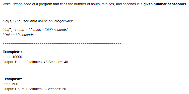 Write Python code of a program that finds the number of hours, minutes, and seconds in a given number of seconds.
hint(1): The user input will be an integer value
hint(2): 1 hour = 60 mins = 3600 seconds*
*1min = 60 seconds
Example01:
Input: 10000
Output: Hours: 2 Minutes: 46 Seconds: 40
Example02:
Input: 500
Output: Hours: 0 Minutes: 8 Seconds: 20
