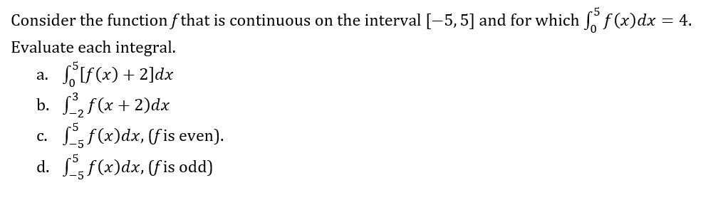 Consider the function f that is continuous on the interval [-5, 5] and for which f f (x) dx = 4.
Evaluate each integral.
a.
[f(x) + 2]dx
b. f³₂f(x + 2)dx
c.
f(x)dx, (fis even).
d. ff(x)dx, (fis odd)