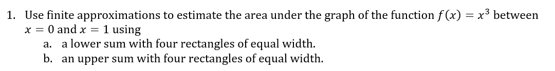 1. Use finite approximations to estimate the area under the graph of the function f (x) = x³ between
x = 0 and x = 1 using
a. a lower sum with four rectangles of equal width.
b. an upper sum with four rectangles of equal width.
