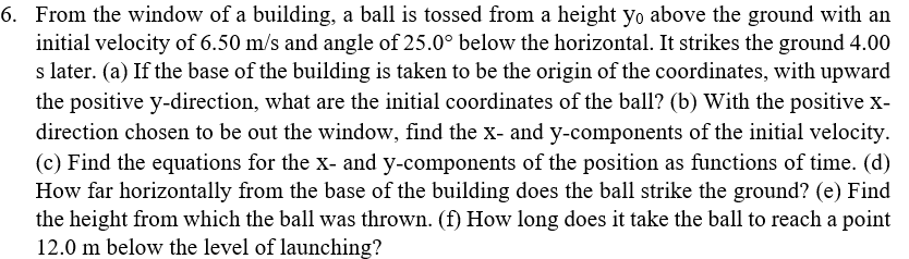 6. From the window of a building, a ball is tossed from a height yo above the ground with an
initial velocity of 6.50 m/s and angle of 25.0° below the horizontal. It strikes the ground 4.00
s later. (a) If the base of the building is taken to be the origin of the coordinates, with upward
the positive y-direction, what are the initial coordinates of the ball? (b) With the positive x-
direction chosen to be out the window, find the x- and y-components of the initial velocity.
(c) Find the equations for the x- and y-components of the position as functions of time. (d)
How far horizontally from the base of the building does the ball strike the ground? (e) Find
the height from which the ball was thrown. (f) How long does it take the ball to reach a point
12.0 m below the level of launching?
