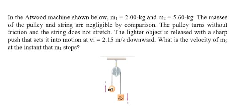 In the Atwood machine shown below, m1 = 2.00-kg and m2 = 5.60-kg. The masses
of the pulley and string are negligible by comparison. The pulley turns without
friction and the string does not stretch. The lighter object is released with a sharp
push that sets it into motion at vi = 2.15 m/s downward. What is the velocity of m2
at the instant that m¡ stops?
m1
m2
