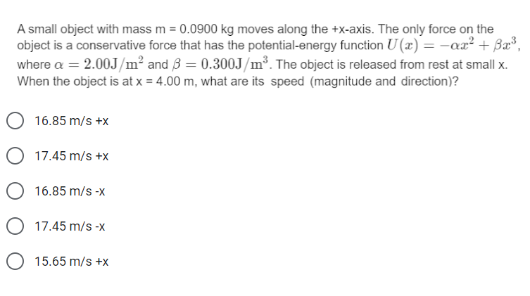 A small object with mass m = 0.0900 kg moves along the +x-axis. The only force on the
object is a conservative force that has the potential-energy function U (x) = -ax² + Bx³,
where a = 2.0OJ/m² and B = 0.300J/m³. The object is released from rest at small x.
When the object is at x = 4.00 m, what are its speed (magnitude and direction)?
16.85 m/s +x
O 17.45 m/s +x
16.85 m/s -x
17.45 m/s -x
15.65 m/s +x
