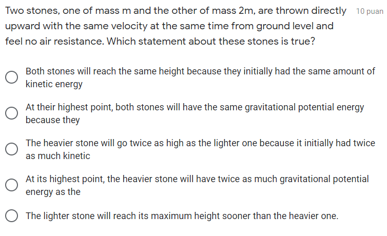 Two stones, one of mass m and the other of mass 2m, are thrown directly 10 puan
upward with the same velocity at the same time from ground level and
feel no air resistance. Which statement about these stones is true?
Both stones will reach the same height because they initially had the same amount of
kinetic energy
At their highest point, both stones will have the same gravitational potential energy
because they
The heavier stone will go twice as high as the lighter one because it initially had twice
as much kinetic
At its highest point, the heavier stone will have twice as much gravitational potential
energy as the
The lighter stone will reach its maximum height sooner than the heavier one.
