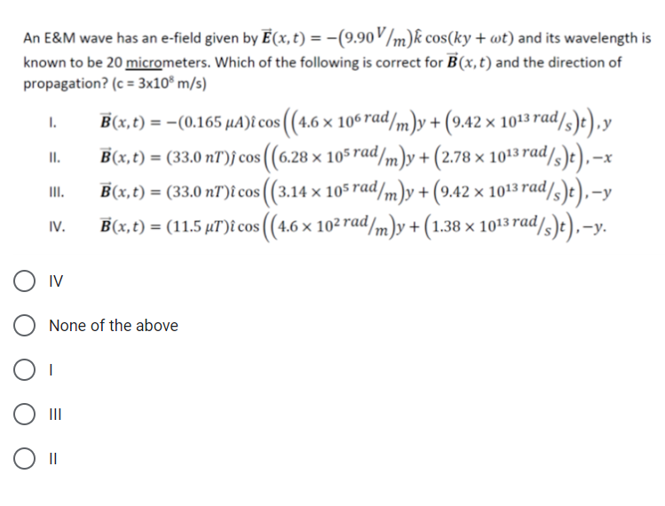 An E&M wave has an e-field given by E(x,t) = -(9.90/m)k cos(ky + wt) and its wavelength is
known to be 20 micrometers. Which of the following is correct for B(x, t) and the direction of
propagation? (c = 3x10® m/s)
B(x,t) = -(0.165 µA)i cos ((4.6 × 106 rad/m)y+ (9.42 × 1013 rad/3)t),y
I.
II.
B(x,t) = (33.0 nT)f cos ((6.28 × 105rad/m)y + (2.78 × 1013 rad/
B(x,t) = (33.0 nT)î cos ((3.14 × 105 rad/m)y + (9.42 × 1013 rad
II.
-y
B(x,t) = (11.5 µT)t cos ((4.6 x 102 rad/m)y + (1.38 × 1013 rad/s)e),-y.
IV.
O Iv
None of the above
II
II
