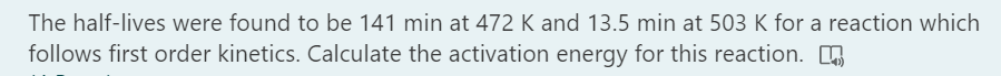 The half-lives were found to be 141 min at 472 K and 13.5 min at 503 K for a reaction which
follows first order kinetics. Calculate the activation energy for this reaction.
