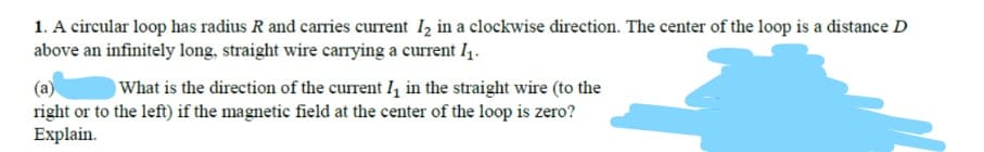 1. A circular loop has radius R and carries current I2 in a clockwise direction. The center of the loop is a distance D
above an infinitely long, straight wire carrying a current I4.
(a)
right or to the left) if the magnetic field at the center of the loop is zero?
Explain.
What is the direction of the current I, in the straight wire (to the
