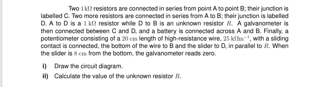 Two 1kN resistors are connected in series from point A to point B; their junction is
labelled C. Two more resistors are connected in series from A to B; their junction is labelled
D. A to D is a 1 kN resistor while D to B is an unknown resistor R. A galvanometer is
then connected between C and D, and a battery is connected across A and B. Finally, a
potentiometer consisting of a 20 cm length of high-resistance wire, 25 kNm-1, with a sliding
contact is connected, the bottom of the wire to B and the slider to D, in parallel to R. When
the slider is 8 cm from the bottom, the galvanometer reads zero.
i) Draw the circuit diagram.
ii) Calculate the value of the unknown resistor R.
