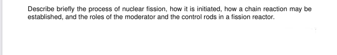 Describe briefly the process of nuclear fission, how it is initiated, how a chain reaction may be
established, and the roles of the moderator and the control rods in a fission reactor.
