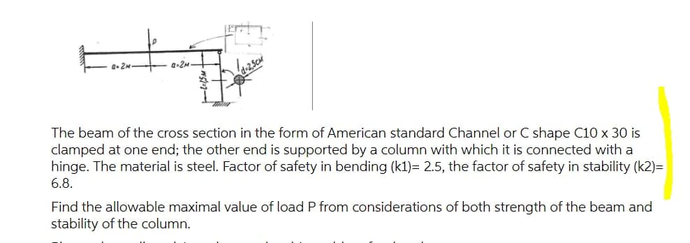 a. 2M
a-2M
The beam of the cross section in the form of American standard Channel or C shape C10 x 30 is
clamped at one end; the other end is supported by a column with which it is connected with a
hinge. The material is steel. Factor of safety in bending (k1)= 2.5, the factor of safety in stability (k2)=
6.8.
Find the allowable maximal value of load P from considerations of both strength of the beam and
stability of the column.
