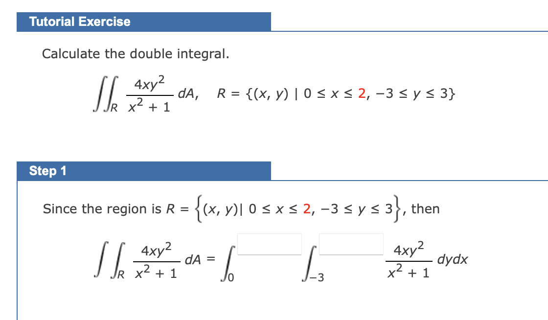 Tutorial Exercise
Calculate the double integral.
4xy²
+ 1
Step 1
J
JR X²
dA, R = {(x, y) | 0 ≤ x ≤ 2, −3 ≤ y ≤ 3}
Since the region is R =
{(x, y) 0 ≤ x ≤ 2, −3 ≤ y ≤ 3}, then
4xy²
16301²²=6
dA
+
1₂
-3
4xy²
x² + 1
dydx