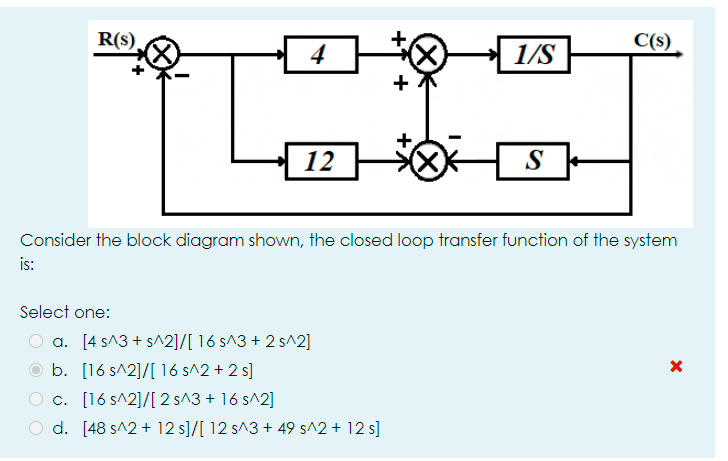 R(s).
C(s)
4
1/S
12
S
Consider the block diagram shown, the closed loop transfer function of the system
is:
Select one:
O a. [4 s^3 + s^2]/[ 16 s^3 + 2 s^2]
O b. [16 s^2]/[ 16 s^2 + 2 s]
c. [16 s^2]/[ 2 s^3 + 16 s^2]
d. [48 s^2 + 12 s]/[ 12 s^3 + 49 s^2 + 12 s]
