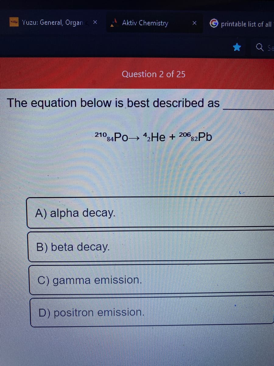 Yuzu: General, Organ
Aktiv Chemistry
The equation below is best described as
A) alpha decay.
Question 2 of 25
21084Po 4₂He + 20682Pb
B) beta decay.
C) gamma emission.
D) positron emission.
printable list of all