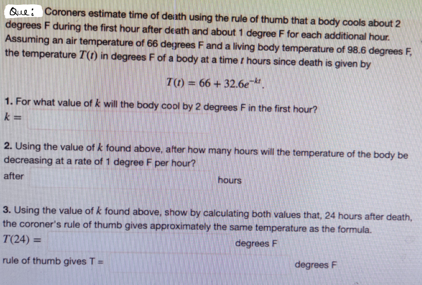 Que: Coroners estimate time of death using the rule of thumb that a body cools about 2
degrees F during the first hour after death and about 1 degree F for each additional hour.
Assuming an air temperature of 66 degrees F and a living body temperature of 98.6 degrees F,
the temperature T(t) in degrees F of a body at a time t hours since death is given by
T(t) = 66 + 32.6e .
%3D
1. For what value of k will the body cool by 2 degrees F in the first hour?
k =
2. Using the value of k found above, after how many hours will the temperature of the body be
decreasing at a rate of 1 degree F per hour?
after
hours
3. Using the value of k found above, show by calculating both values that, 24 hours after death,
the coroner's rule of thumb gives approximately the same temperature as the formula.
T(24) =
degrees F
rule of thumb gives T =
degrees F
