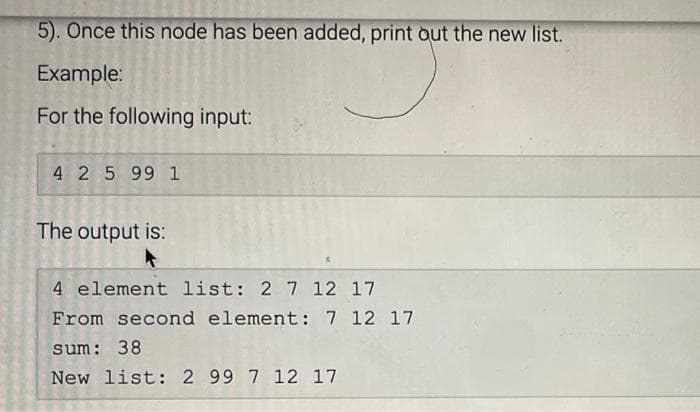 5). Once this node has been added, print out the new list.
Example:
For the following input:
4 2 5 99 1
The output is:
4 element list: 2 7 12 17
From second element: 7 12 17
sum: 38
New list: 2 99 7 12 17