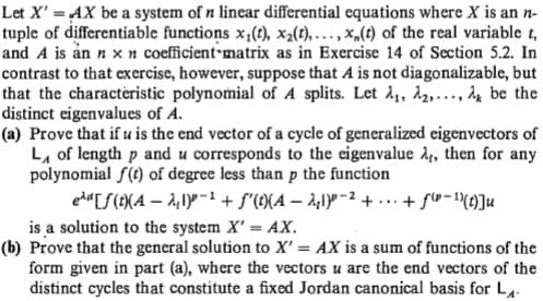 Let X' =AX be a system of n lincar differential equations where X is an n-
tuple of differentiable functions x,(t), x2(t), ... , x,(t) of the real variable t,
and A is ån n x n coefficient matrix as in Exercise 14 of Section 5.2. In
contrast to that exercise, however, suppose that A is not diagonalizable, but
that the characteristic polynomial of A splits. Let 1,, A2,..., be the
distinct eigenvalues of A.
(a) Prove that if u is the end vector of a cycle of generalized eigenvectors of
L, of length p and u corresponds to the eigenvalue A, then for any
polynomial f(t) of degree less than p the function
ed«[S(t{A – 2,1)° -+ f"(9(A – 2,1)P -2 + ... + f®-()]u
is a solution to the system X'= AX.
(b) Prove that the general solution to X' = AX is a sum of functions of the
form given in part (a), where the vectors u are the end vectors of the
distinct cycles that constitute a fixed Jordan canonical basis for L
