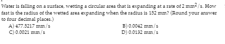 Water is falling on a surface, wetting a circular area that is expanding at a rate of 2 mm2/s. How
fast is the radius of the wetted area expanding when the radius is 152 mm? (Round your answer
to four decimal places.)
A) 477.5217 mm/s
C) 0.0021 mm/s
B) 0.0042 mm/s
D) 0.0132 mm/s
