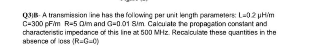 Q3)B-A transmission line has the following per unit length parameters: L=0.2 µH/m
C=300 pF/m R=5 /m and G=0.01 S/m. Calculate the propagation constant and
characteristic impedance of this line at 500 MHz. Recalculate these quantities in the
absence of loss (R=G=0)