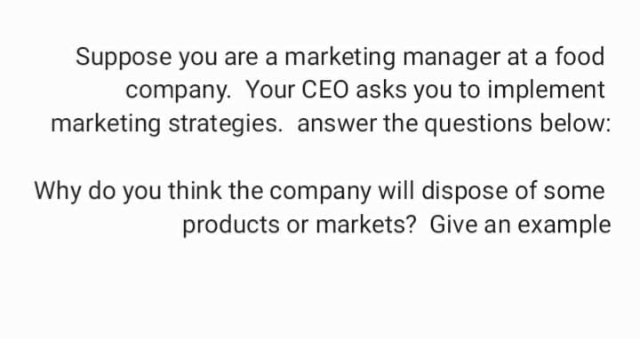 Suppose you are a marketing manager at a food
company. Your CEO asks you to implement
marketing strategies. answer the questions below:
Why do you think the company will dispose of some
products or markets? Give an example
