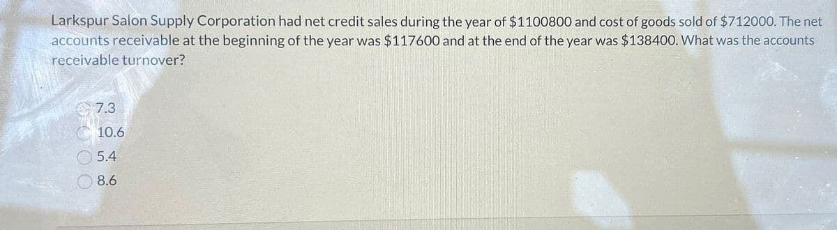 Larkspur Salon Supply Corporation had net credit sales during the year of $1100800 and cost of goods sold of $712000. The net
accounts receivable at the beginning of the year was $117600 and at the end of the year was $138400. What was the accounts
receivable turnover?
7.3
10.6
5.4
8.6