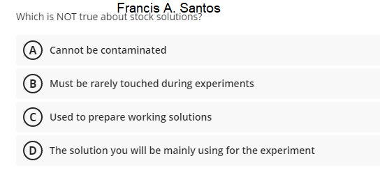 Francis A. Santos
Which is NOT true about stock soluütions?
A Cannot be contaminated
B Must be rarely touched during experiments
Used to prepare working solutions
The solution you will be mainly using for the experiment
