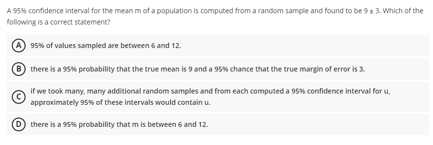 A 95% confidence interval for the mean m of a population is computed from a random sample and found to be 9 + 3. Which of the
following is a correct statement?
A 95% of values sampled are between 6 and 12.
B there is a 95% probability that the true mean is 9 and a 95% chance that the true margin of error is 3.
if we took many, many additional random samples and from each computed a 95% confidence interval for u,
approximately 95% of these intervals would contain u.
D there is a 95% probability that m is between 6 and 12.

