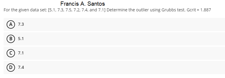 Francis A. Santos
For the given data set: [5.1, 7.3, 7.5, 7.2, 7.4, and 7.1] Determine the outlier using Grubbs test. Gcrit = 1.887
А) 7.3
В) 5.1
7.1
D) 7.4
