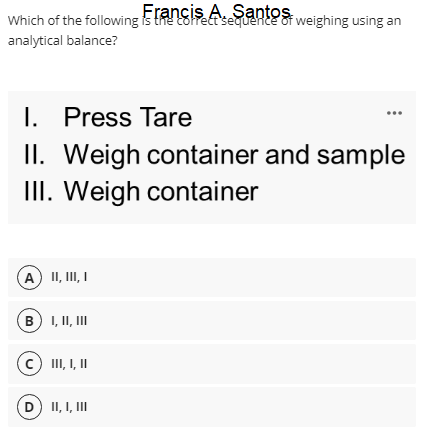 Which of the following is the Eofect'sequente t weighing using an
Francis A. Santos
analytical balance?
I. Press Tare
II. Weigh container and sample
III. Weigh container
A) II, II, I
B I, II, II
C II, I, I
(D) II, I, II
