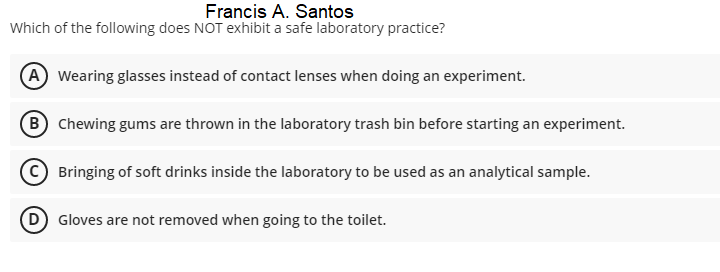 Francis A. Santos
Which of the following does NOT exhibit a safe laboratory practice?
A Wearing glasses instead of contact lenses when doing an experiment.
B Chewing gums are thrown in the laboratory trash bin before starting an experiment.
Bringing of soft drinks inside the laboratory to be used as an analytical sample.
D Gloves are not removed when going to the toilet.
