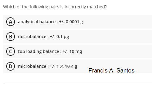 Which of the following pairs is incorrectly matched?
(A analytical balance : +/- 0.0001 g
(B) microbalance : +/- 0.1 µg
top loading balance : +/- 10 mg
D microbalance : +/- 1X 10-4 g
Francis A. Santos
