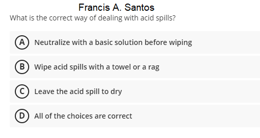 Francis A. Santos
What is the correct way of dealing with acid spills?
A Neutralize with a basic solution before wiping
B Wipe acid spills with a towel or a rag
Leave the acid spill to dry
D All of the choices are correct
