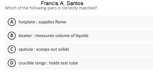 Francis A. Santos
Which of the following pairs is correctly matched?
A hotplate : supplies flame
B beaker : measures volume of liquids
spatula : scoops out solids
crucible tongs : holds test tube
