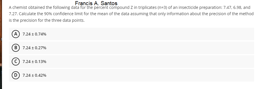 Francis A. Santos
A chemist obtained the following data for the percent compound Z in triplicates (n=3) of an insecticide preparation: 7.47, 6.98, and
7.27. Calculate the 90% confidence limit for the mean of the data assuming that only information about the precision of the method
is the precision for the three data points.
A 7.24 + 0.74%
B) 7.24 + 0.27%
7.24 + 0.13%
7.24 + 0.42%
