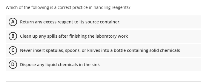 Which of the following is a correct practice in handling reagents?
A Return any excess reagent to its source container.
B Clean up any spills after finishing the laboratory work
© Never insert spatulas, spoons, or knives into a bottle containing solid chemicals
D Dispose any liquid chemicals in the sink
