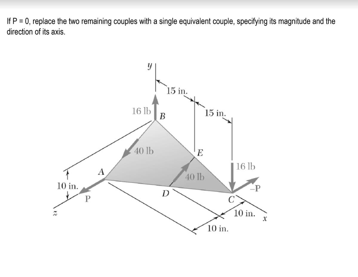 If P = 0, replace the two remaining couples with a single equivalent couple, specifying its magnitude and the
direction of its axis.
15 in.
16 lb
В
15 in.
40 lb
E
16 lb
40 lb
10 in.
P
D
P
10 in.
10 in.
