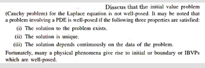 Disscus that the initial value problem
(Cauchy problem) for the Laplace equation is not well-posed. It may be noted that
a problem involving a PDE is well-posed if the following three properties are satisfied:
(i) The solution to the problem exists.
(ii) The solution is unique.
(iii) The solution depends continuously on the data of the problem.
Fortunately, many a physical phenomena give rise to initial or boundary or IBVPS
which are well-posed.
