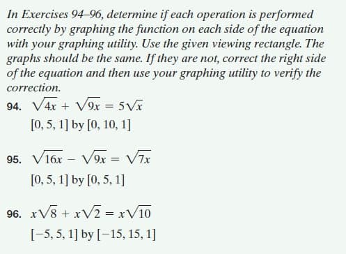 In Exercises 94-96, determine if each operation is performed
correctly by graphing the function on each side of the equation
with your graphing utility. Use the given viewing rectangle. The
graphs should be the same. If they are not, correct the right side
of the equation and then use your graphing utility to verify the
correction.
94. V4x + V9x = 5Vx
[0, 5, 1] by [0, 10, 1]
95. V16x – V9x = V7x
[0, 5, 1] by [0, 5, 1]
96. xV8 + xV2 = xV10
[-5, 5, 1] by [-15, 15, 1]
