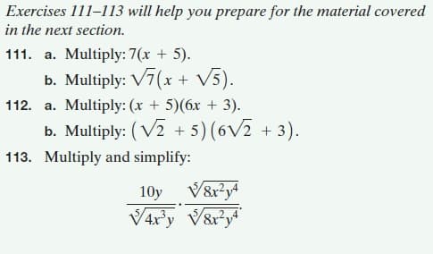 Exercises 111-113 will help you prepare for the material covered
in the next section.
111. a. Multiply: 7(x + 5).
b. Multiply: V7(x + V5).
112. a. Multiply: (x + 5)(6x + 3).
b. Multiply: ( V2 + 5) (6V2 + 3).
113. Multiply and simplify:
10y
V4r'y V&r?y*
