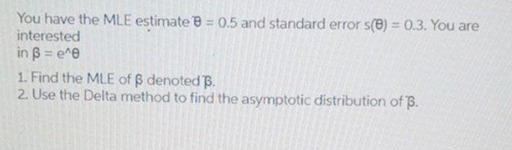 You have the MLE estimate e = 0.5 and standard error s(8) = 0.3. You are
interested
in B = e^e
%3D
1. Find the MLE of B denoted B.
2. Use the Delta method to find the asymptotic distribution of B.
