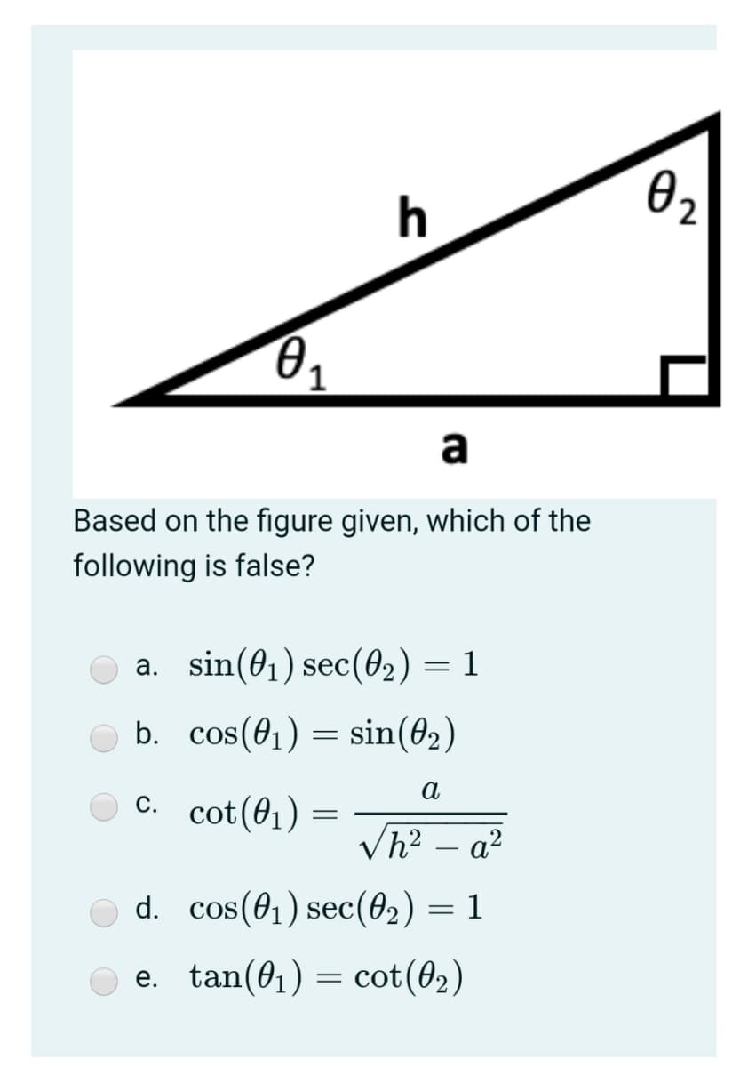 h
02
1.
a
Based on the figure given, which of the
following is false?
a. sin(01) sec(02) = 1
b. cos(01) = sin(02)
а
c. cot(01)
С.
Vh? – a²
d. cos(01) sec(02) = 1
e. tan(01) = cot(02)
