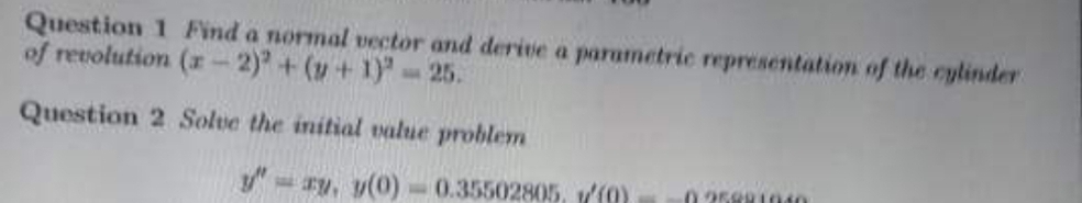 Question 1 Find a normal vector and derive a parametric representation of the cylinder
of renolution (r-2) + (y+ 1)" 25.
Question 2 Solve the initial value problem
y- ry, y(0)-0.35502805, I0)
0 2589 1010
