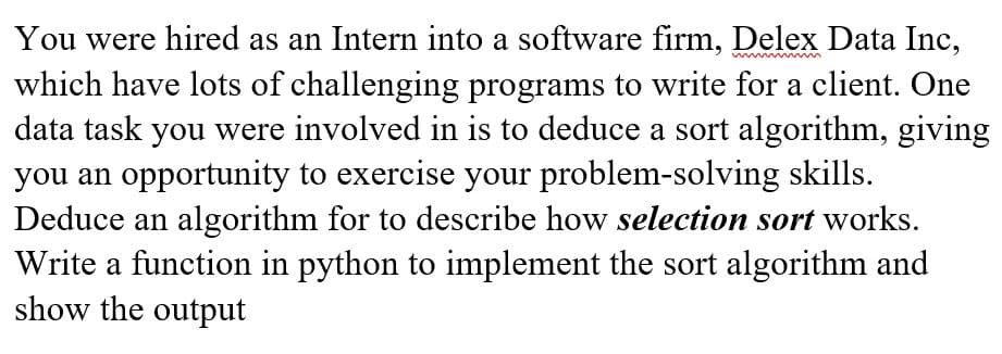 You were hired as an Intern into a software firm, Delex Data Inc,
which have lots of challenging programs to write for a client. One
data task you were involved in is to deduce a sort algorithm, giving
you an opportunity to exercise your problem-solving skills.
Deduce an algorithm for to describe how selection sort works.
Write a function in python to implement the sort algorithm and
show the output
