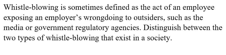 Whistle-blowing is sometimes defined as the act of an employee
exposing an employer's wrongdoing to outsiders, such as the
media or government regulatory agencies. Distinguish between the
two types of whistle-blowing that exist in a society.
