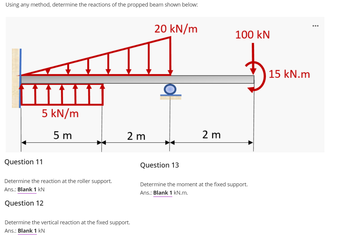 Using any method, determine the reactions of the propped beam shown below:
20 kN/m
100 kN
15 kN.m
5 kN/m
5 m
2 m
2 m
Question 11
Question 13
Determine the reaction at the roller support.
Determine the moment at the fixed support.
Ans.: Blank 1 kN
Ans.: Blank 1 kN.m.
Question 12
Determine the vertical reaction at the fixed support.
Ans.: Blank 1 kN
