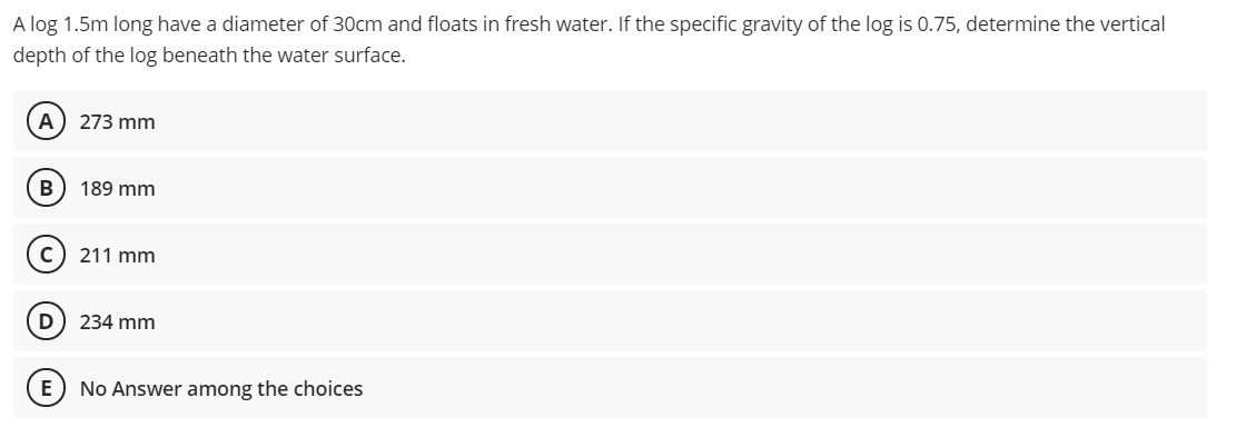 A log 1.5m long have a diameter of 30cm and floats in fresh water. If the specific gravity of the log is 0.75, determine the vertical
depth of the log beneath the water surface.
A
273 mm
189 mm
(c) 211 mm
D
234 mm
E) No Answer among the choices
