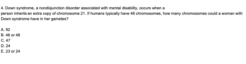 4. Down syndrome, a nondisjunction disorder associated with mental disability, occurs when a
person inherits an extra copy of chromosome 21. If humans typically have 46 chromosomes, how many chromosomes could a woman with
Down syndrome have in her gametes?
A. 92
B. 46 or 48
C. 47
D. 24
E. 23 or 24
